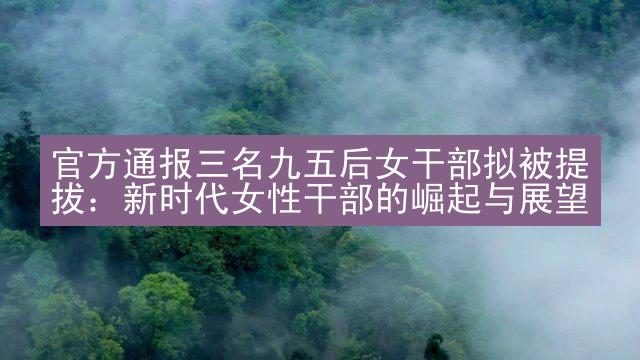 官方通报三名九五后女干部拟被提拔：新时代女性干部的崛起与展望